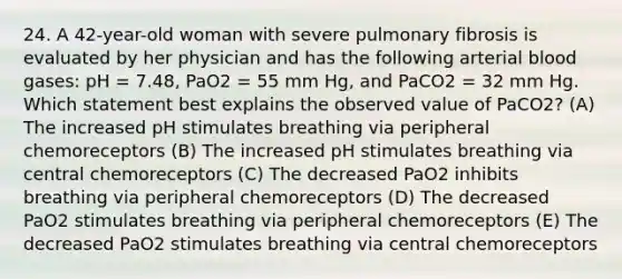 24. A 42-year-old woman with severe pulmonary fibrosis is evaluated by her physician and has the following arterial blood gases: pH = 7.48, PaO2 = 55 mm Hg, and PaCO2 = 32 mm Hg. Which statement best explains the observed value of PaCO2? (A) The increased pH stimulates breathing via peripheral chemoreceptors (B) The increased pH stimulates breathing via central chemoreceptors (C) The decreased PaO2 inhibits breathing via peripheral chemoreceptors (D) The decreased PaO2 stimulates breathing via peripheral chemoreceptors (E) The decreased PaO2 stimulates breathing via central chemoreceptors