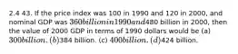 2.4 43. If the price index was 100 in 1990 and 120 in 2000, and nominal GDP was 360 billion in 1990 and480 billion in 2000, then the value of 2000 GDP in terms of 1990 dollars would be (a) 300 billion. (b)384 billion. (c) 400 billion. (d)424 billion.