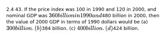 2.4 43. If the price index was 100 in 1990 and 120 in 2000, and nominal GDP was 360 billion in 1990 and480 billion in 2000, then the value of 2000 GDP in terms of 1990 dollars would be (a) 300 billion. (b)384 billion. (c) 400 billion. (d)424 billion.