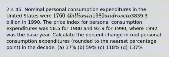 2.4 45. Nominal personal consumption expenditures in the United States were 1760.4 billion in 1980 and rose to3839.3 billion in 1990. The price index for personal consumption expenditures was 58.5 for 1980 and 92.9 for 1990, where 1992 was the base year. Calculate the percent change in real personal consumption expenditures (rounded to the nearest percentage point) in the decade. (a) 37% (b) 59% (c) 118% (d) 137%