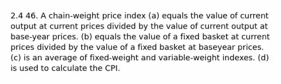 2.4 46. A chain-weight price index (a) equals the value of current output at current prices divided by the value of current output at base-year prices. (b) equals the value of a fixed basket at current prices divided by the value of a fixed basket at baseyear prices. (c) is an average of fixed-weight and variable-weight indexes. (d) is used to calculate the CPI.