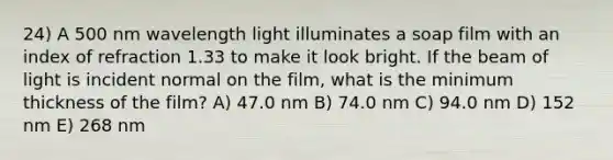 24) A 500 nm wavelength light illuminates a soap film with an index of refraction 1.33 to make it look bright. If the beam of light is incident normal on the film, what is the minimum thickness of the film? A) 47.0 nm B) 74.0 nm C) 94.0 nm D) 152 nm E) 268 nm