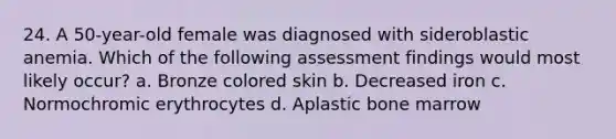 24. A 50-year-old female was diagnosed with sideroblastic anemia. Which of the following assessment findings would most likely occur? a. Bronze colored skin b. Decreased iron c. Normochromic erythrocytes d. Aplastic bone marrow