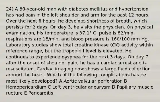 24) A 50-year-old man with diabetes mellitus and hypertension has had pain in the left shoulder and arm for the past 12 hours. Over the next 6 hours, he develops shortness of breath, which persists for 2 days. On day 3, he visits the physician. On physical examination, his temperature is 37.1° C, pulse is 82/min, respirations are 18/min, and blood pressure is 160/100 mm Hg. Laboratory studies show total creatine kinase (CK) activity within reference range, but the troponin I level is elevated. He continues to experience dyspnea for the next 3 days. On day 7 after the onset of shoulder pain, he has a cardiac arrest and is resuscitated. Cardiac imaging now shows a large ﬂuid collection around the heart. Which of the following complications has he most likely developed? A Aortic valvular perforation B Hemopericardium C Left ventricular aneurysm D Papillary muscle rupture E Pericarditis