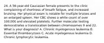 24. A 56-year-old Caucasian female presents to the clinic complaining of shortness of breath fatigue, and increased bruising. Her physical exam is notable for multiple bruises and an enlarged spleen. Her CBC shows a white count of over 100,000 and elevated platelets. Further molecular testing demonstrates a translocation between chromosomes 9 and 22. What is your diagnosis? A. Chronic myelogenous leukemia B. Essential thrombocytosis C. Acute myelogenous leukemia D. Chronic lymphocytic leukemia.