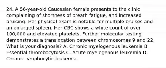 24. A 56-year-old Caucasian female presents to the clinic complaining of shortness of breath fatigue, and increased bruising. Her physical exam is notable for multiple bruises and an enlarged spleen. Her CBC shows a white count of over 100,000 and elevated platelets. Further molecular testing demonstrates a translocation between chromosomes 9 and 22. What is your diagnosis? A. Chronic myelogenous leukemia B. Essential thrombocytosis C. Acute myelogenous leukemia D. Chronic lymphocytic leukemia.