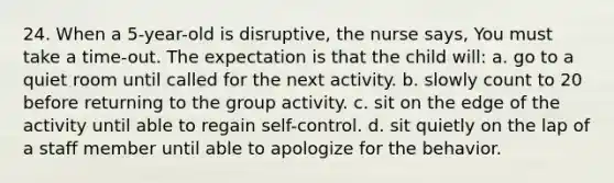 24. When a 5-year-old is disruptive, the nurse says, You must take a time-out. The expectation is that the child will: a. go to a quiet room until called for the next activity. b. slowly count to 20 before returning to the group activity. c. sit on the edge of the activity until able to regain self-control. d. sit quietly on the lap of a staff member until able to apologize for the behavior.