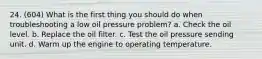 24. (604) What is the first thing you should do when troubleshooting a low oil pressure problem? a. Check the oil level. b. Replace the oil filter. c. Test the oil pressure sending unit. d. Warm up the engine to operating temperature.