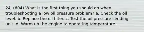 24. (604) What is the first thing you should do when troubleshooting a low oil pressure problem? a. Check the oil level. b. Replace the oil filter. c. Test the oil pressure sending unit. d. Warm up the engine to operating temperature.