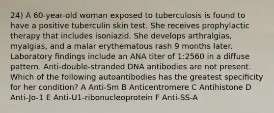 24) A 60-year-old woman exposed to tuberculosis is found to have a positive tuberculin skin test. She receives prophylactic therapy that includes isoniazid. She develops arthralgias, myalgias, and a malar erythematous rash 9 months later. Laboratory ﬁndings include an ANA titer of 1:2560 in a diffuse pattern. Anti-double-stranded DNA antibodies are not present. Which of the following autoantibodies has the greatest speciﬁcity for her condition? A Anti-Sm B Anticentromere C Antihistone D Anti-Jo-1 E Anti-U1-ribonucleoprotein F Anti-SS-A