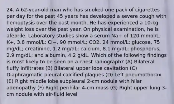 24. A 62-year-old man who has smoked one pack of cigarettes per day for the past 45 years has developed a severe cough with hemoptysis over the past month. He has experienced a 10-kg weight loss over the past year. On physical examination, he is afebrile. Laboratory studies show a serum Na+ of 120 mmol/L; K+, 3.8 mmol/L; Cl−, 90 mmol/L; CO2, 24 mmol/L; glucose, 75 mg/dL; creatinine, 1.2 mg/dL; calcium, 8.1 mg/dL; phosphorus, 2.9 mg/dL; and albumin, 4.2 g/dL. Which of the following findings is most likely to be seen on a chest radiograph? (A) Bilateral fluffy infiltrates (B) Bilateral upper lobe cavitation (C) Diaphragmatic pleural calcified plaques (D) Left pneumothorax (E) Right middle lobe subpleural 2-cm nodule with hilar adenopathy (F) Right perihilar 4-cm mass (G) Right upper lung 3-cm nodule with air-fluid level