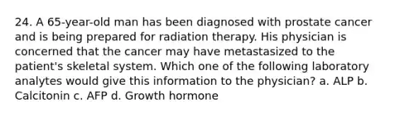 24. A 65-year-old man has been diagnosed with prostate cancer and is being prepared for radiation therapy. His physician is concerned that the cancer may have metastasized to the patient's skeletal system. Which one of the following laboratory analytes would give this information to the physician? a. ALP b. Calcitonin c. AFP d. Growth hormone