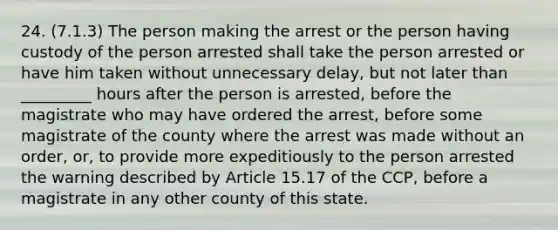 24. (7.1.3) The person making the arrest or the person having custody of the person arrested shall take the person arrested or have him taken without unnecessary delay, but not later than _________ hours after the person is arrested, before the magistrate who may have ordered the arrest, before some magistrate of the county where the arrest was made without an order, or, to provide more expeditiously to the person arrested the warning described by Article 15.17 of the CCP, before a magistrate in any other county of this state.