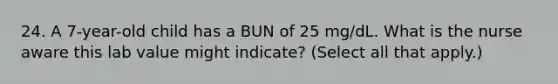 24. A 7-year-old child has a BUN of 25 mg/dL. What is the nurse aware this lab value might indicate? (Select all that apply.)