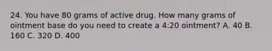 24. You have 80 grams of active drug. How many grams of ointment base do you need to create a 4:20 ointment? A. 40 B. 160 C. 320 D. 400