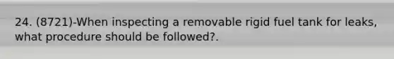 24. (8721)-When inspecting a removable rigid fuel tank for leaks, what procedure should be followed?.