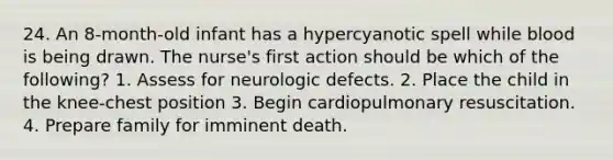 24. An 8-month-old infant has a hypercyanotic spell while blood is being drawn. The nurse's first action should be which of the following? 1. Assess for neurologic defects. 2. Place the child in the knee-chest position 3. Begin cardiopulmonary resuscitation. 4. Prepare family for imminent death.