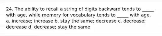 24. The ability to recall a string of digits backward tends to _____ with age, while memory for vocabulary tends to _____ with age. a. increase; increase b. stay the same; decrease c. decrease; decrease d. decrease; stay the same