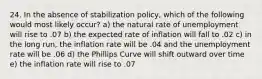 24. In the absence of stabilization policy, which of the following would most likely occur? a) the natural rate of unemployment will rise to .07 b) the expected rate of inflation will fall to .02 c) in the long run, the inflation rate will be .04 and the unemployment rate will be .06 d) the Phillips Curve will shift outward over time e) the inflation rate will rise to .07