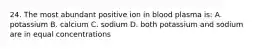 24. The most abundant positive ion in blood plasma is: A. potassium B. calcium C. sodium D. both potassium and sodium are in equal concentrations