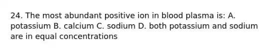 24. The most abundant positive ion in blood plasma is: A. potassium B. calcium C. sodium D. both potassium and sodium are in equal concentrations