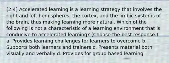 (2.4) Accelerated learning is a learning strategy that involves the right and left hemispheres, the cortex, and the limbic systems of <a href='https://www.questionai.com/knowledge/kLMtJeqKp6-the-brain' class='anchor-knowledge'>the brain</a>, thus making learning more natural. Which of the following is not a characteristic of a learning environment that is conducive to accelerated learning? (Choose the best response.) a. Provides learning challenges for learners to overcome b. Supports both learners and trainers c. Presents material both visually and verbally d. Provides for group-based learning