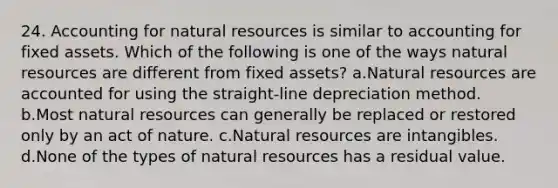 24. Accounting for natural resources is similar to accounting for fixed assets. Which of the following is one of the ways natural resources are different from fixed assets? a.Natural resources are accounted for using the straight-line depreciation method. b.Most natural resources can generally be replaced or restored only by an act of nature. c.Natural resources are intangibles. d.None of the types of natural resources has a residual value.