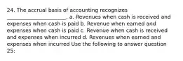 24. The accrual basis of accounting recognizes _______________________. a. Revenues when cash is received and expenses when cash is paid b. Revenue when earned and expenses when cash is paid c. Revenue when cash is received and expenses when incurred d. Revenues when earned and expenses when incurred Use the following to answer question 25: