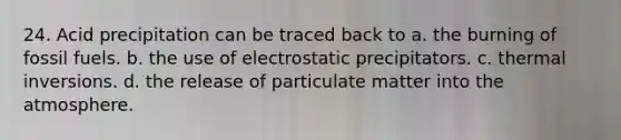 24. Acid precipitation can be traced back to a. the burning of fossil fuels. b. the use of electrostatic precipitators. c. thermal inversions. d. the release of particulate matter into the atmosphere.