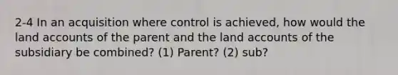 2-4 In an acquisition where control is achieved, how would the land accounts of the parent and the land accounts of the subsidiary be combined? (1) Parent? (2) sub?