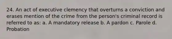 24. An act of executive clemency that overturns a conviction and erases mention of the crime from the person's criminal record is referred to as: a. A mandatory release b. A pardon c. Parole d. Probation