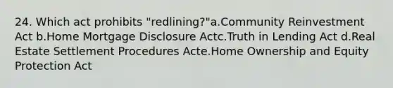 24. Which act prohibits "redlining?"a.Community Reinvestment Act b.Home Mortgage Disclosure Actc.Truth in Lending Act d.Real Estate Settlement Procedures Acte.Home Ownership and Equity Protection Act