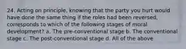 24. Acting on principle, knowing that the party you hurt would have done the same thing if the roles had been reversed, corresponds to which of the following stages of moral development? a. The pre-conventional stage b. The conventional stage c. The post-conventional stage d. All of the above