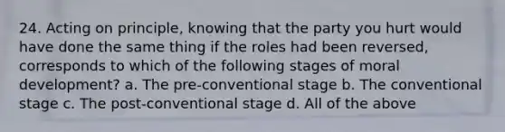 24. Acting on principle, knowing that the party you hurt would have done the same thing if the roles had been reversed, corresponds to which of the following stages of moral development? a. The pre-conventional stage b. The conventional stage c. The post-conventional stage d. All of the above