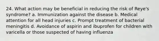 24. What action may be beneficial in reducing the risk of Reye's syndrome? a. Immunization against the disease b. Medical attention for all head injuries c. Prompt treatment of bacterial meningitis d. Avoidance of aspirin and ibuprofen for children with varicella or those suspected of having influenza