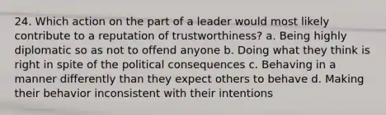 24. Which action on the part of a leader would most likely contribute to a reputation of trustworthiness? a. Being highly diplomatic so as not to offend anyone b. Doing what they think is right in spite of the political consequences c. Behaving in a manner differently than they expect others to behave d. Making their behavior inconsistent with their intentions