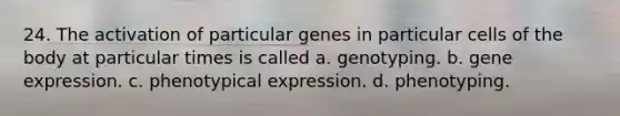 24. The activation of particular genes in particular cells of the body at particular times is called a. genotyping. b. gene expression. c. phenotypical expression. d. phenotyping.