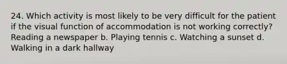 24. Which activity is most likely to be very difficult for the patient if the visual function of accommodation is not working correctly? Reading a newspaper b. Playing tennis c. Watching a sunset d. Walking in a dark hallway