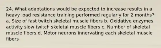 24. What adaptations would be expected to increase results in a heavy load resistance training performed regularly for 2 months? a. Size of fast twitch skeletal muscle fibers b. Oxidative enzymes activity slow twitch skeletal muscle fibers c. Number of skeletal muscle fibers d. Motor neurons innervating each skeletal muscle fibers