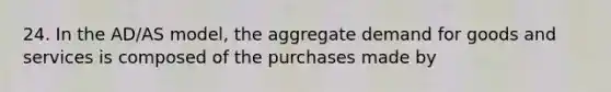 24. In the AD/AS model, the aggregate demand for goods and services is composed of the purchases made by