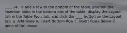 ____ 24. To add a row to the bottom of the table, position the insertion point in the bottom row of the table, display the Layout tab in the Table Tools tab, and click the ____ button on the Layout tab. a. Add Rows b. Insert Bottom Row c. Insert Rows Below d. none of the above