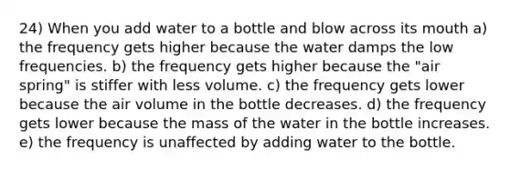 24) When you add water to a bottle and blow across its mouth a) the frequency gets higher because the water damps the low frequencies. b) the frequency gets higher because the "air spring" is stiffer with less volume. c) the frequency gets lower because the air volume in the bottle decreases. d) the frequency gets lower because the mass of the water in the bottle increases. e) the frequency is unaffected by adding water to the bottle.