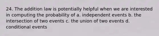 24. The addition law is potentially helpful when we are interested in computing the probability of a. independent events b. the intersection of two events c. the union of two events d. conditional events