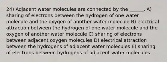 24) Adjacent water molecules are connected by the ______. A) sharing of electrons between the hydrogen of one water molecule and the oxygen of another water molecule B) electrical attraction between the hydrogen of one water molecule and the oxygen of another water molecule C) sharing of electrons between adjacent oxygen molecules D) electrical attraction between the hydrogens of adjacent water molecules E) sharing of electrons between hydrogens of adjacent water molecules