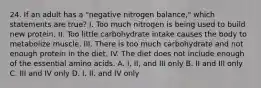 24. If an adult has a "negative nitrogen balance," which statements are true? I. Too much nitrogen is being used to build new protein. II. Too little carbohydrate intake causes the body to metabolize muscle. III. There is too much carbohydrate and not enough protein in the diet. IV. The diet does not include enough of the essential amino acids. A. I, II, and III only B. II and III only C. III and IV only D. I, II, and IV only