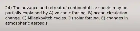 24) The advance and retreat of continental ice sheets may be partially explained by A) volcanic forcing. B) ocean circulation change. C) Milankovitch cycles. D) solar forcing. E) changes in atmospheric aerosols.