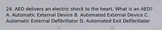 24. AED delivers an electric shock to <a href='https://www.questionai.com/knowledge/kya8ocqc6o-the-heart' class='anchor-knowledge'>the heart</a>. What is an AED? A. Automatic External Device B. Automated External Device C. Automatic External Defibrillator D. Automated Exit Defibrillator