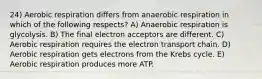 24) Aerobic respiration differs from anaerobic respiration in which of the following respects? A) Anaerobic respiration is glycolysis. B) The final electron acceptors are different. C) Aerobic respiration requires the electron transport chain. D) Aerobic respiration gets electrons from the Krebs cycle. E) Aerobic respiration produces more ATP.