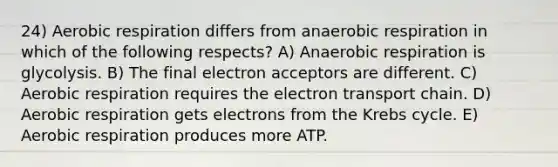 24) <a href='https://www.questionai.com/knowledge/kyxGdbadrV-aerobic-respiration' class='anchor-knowledge'>aerobic respiration</a> differs from anaerobic respiration in which of the following respects? A) Anaerobic respiration is glycolysis. B) The final electron acceptors are different. C) Aerobic respiration requires <a href='https://www.questionai.com/knowledge/k57oGBr0HP-the-electron-transport-chain' class='anchor-knowledge'>the electron transport chain</a>. D) Aerobic respiration gets electrons from the <a href='https://www.questionai.com/knowledge/kqfW58SNl2-krebs-cycle' class='anchor-knowledge'>krebs cycle</a>. E) Aerobic respiration produces more ATP.