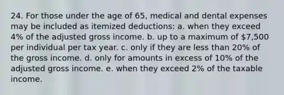 24. For those under the age of 65, medical and dental expenses may be included as itemized deductions: a. when they exceed 4% of the adjusted gross income. b. up to a maximum of 7,500 per individual per tax year. c. only if they are less than 20% of the gross income. d. only for amounts in excess of 10% of the adjusted gross income. e. when they exceed 2% of the taxable income.